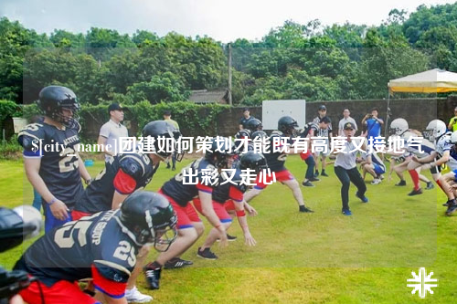 郑州团建如何策划才能既有高度又接地气出彩又走心